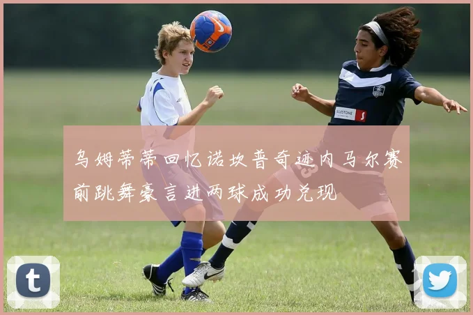乌姆蒂蒂回忆诺坎普奇迹内马尔赛前跳舞豪言进两球成功兑现