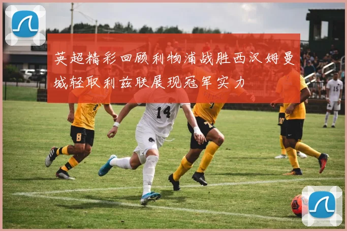 英超精彩回顾利物浦战胜西汉姆曼城轻取利兹联展现冠军实力
