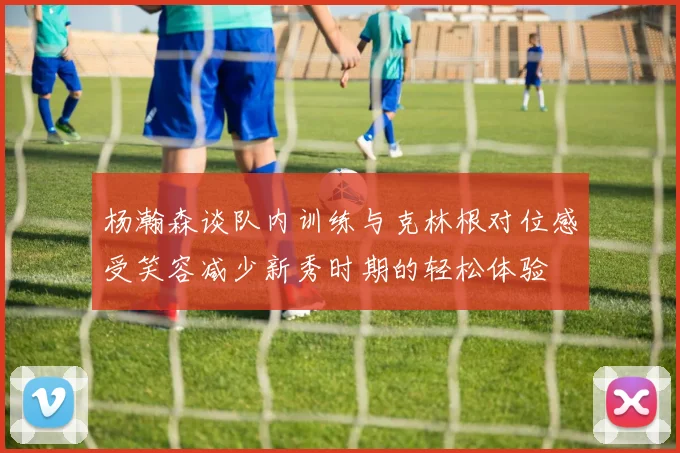 杨瀚森谈队内训练与克林根对位感受笑容减少新秀时期的轻松体验