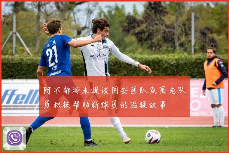 阿不都海米提谈国安团队氛围老队员积极帮助新球员的温暖故事