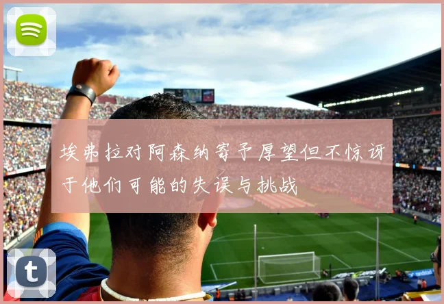 埃弗拉对阿森纳寄予厚望但不惊讶于他们可能的失误与挑战