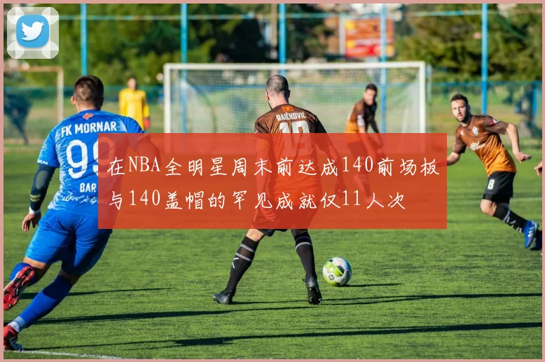 在NBA全明星周末前达成140前场板与140盖帽的罕见成就仅11人次
