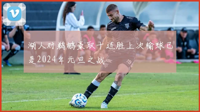 湖人对鹈鹕豪取十连胜上次输球已是2024年元旦之战
