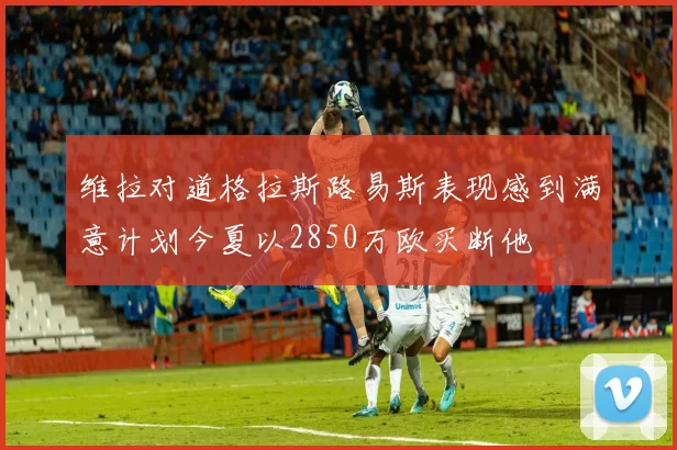 维拉对道格拉斯路易斯表现感到满意计划今夏以2850万欧买断他