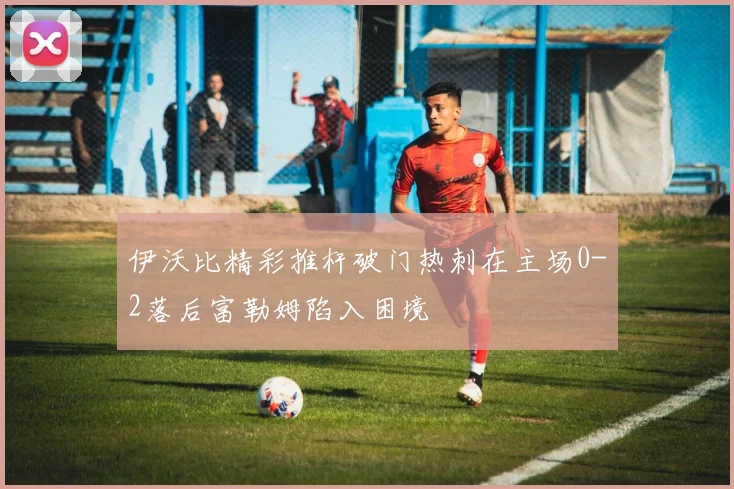 伊沃比精彩推杆破门热刺在主场0-2落后富勒姆陷入困境
