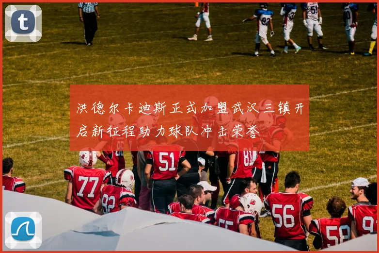 洪德尔卡迪斯正式加盟武汉三镇开启新征程助力球队冲击荣誉