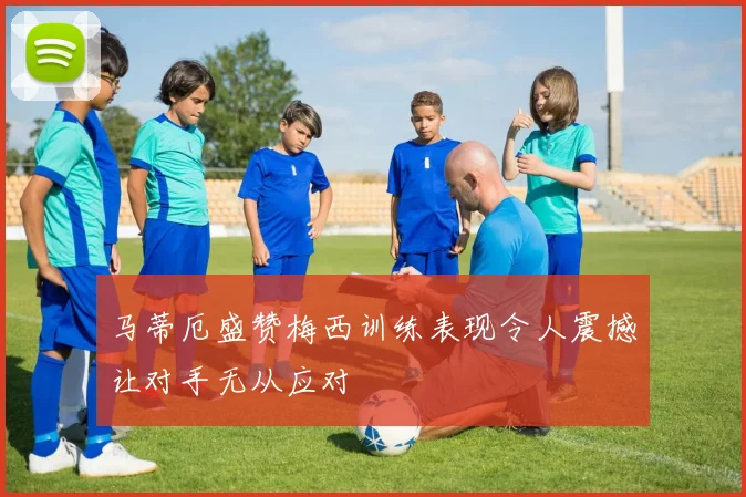 马蒂厄盛赞梅西训练表现令人震撼让对手无从应对