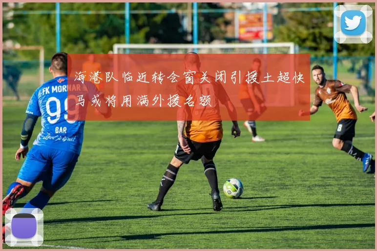 海港队临近转会窗关闭引援土超快马或将用满外援名额