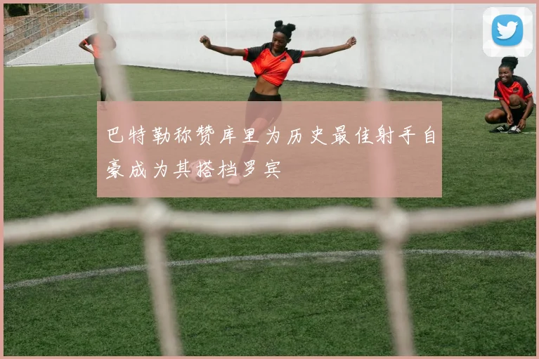 巴特勒称赞库里为历史最佳射手自豪成为其搭档罗宾