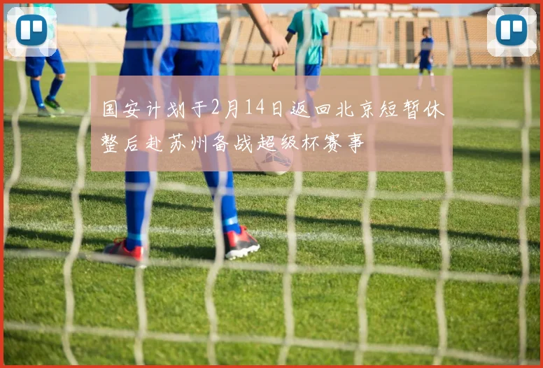 国安计划于2月14日返回北京短暂休整后赴苏州备战超级杯赛事