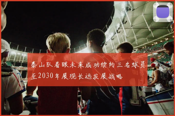 泰山队着眼未来成功续约三名球员至2030年展现长远发展战略