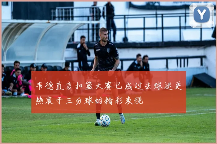 韦德直言扣篮大赛已成过去球迷更热衷于三分球的精彩表现