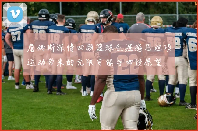 詹姆斯深情回顾篮球生涯感恩这项运动带来的无限可能与回馈愿望
