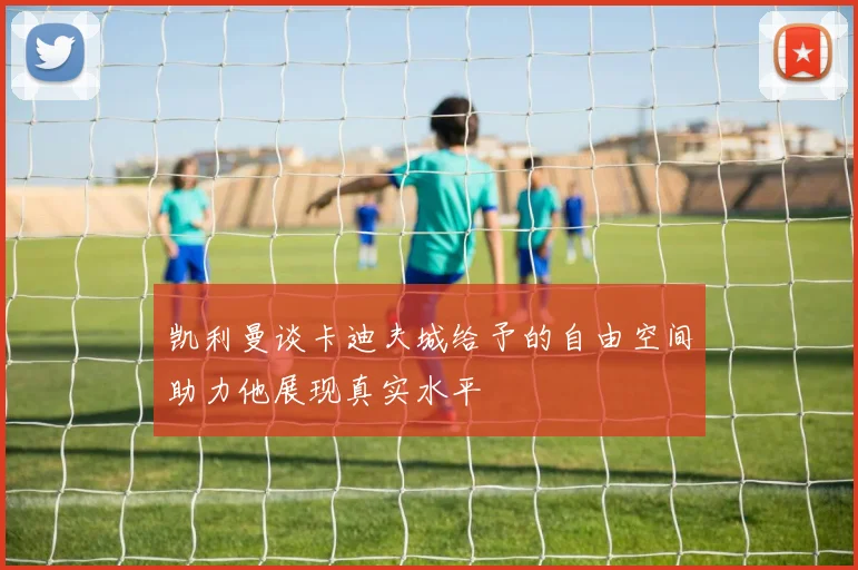 凯利曼谈卡迪夫城给予的自由空间助力他展现真实水平