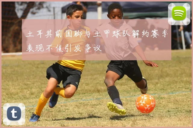 土耳其前国脚与土甲球队解约赛季表现不佳引发争议