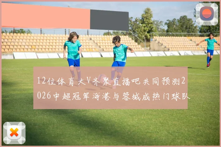 12位体育大V齐聚直播吧共同预测2026中超冠军海港与蓉城成热门球队