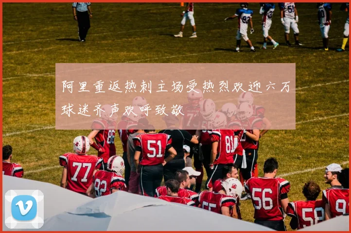 阿里重返热刺主场受热烈欢迎六万球迷齐声欢呼致敬