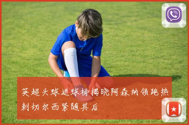 英超头球进球榜揭晓阿森纳领跑热刺切尔西紧随其后