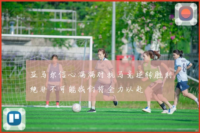 亚马尔信心满满对抗马竞逆转胜利绝非不可能我们将全力以赴