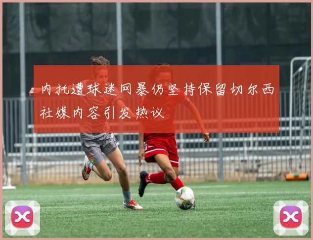 内托遭球迷网暴仍坚持保留切尔西社媒内容引发热议