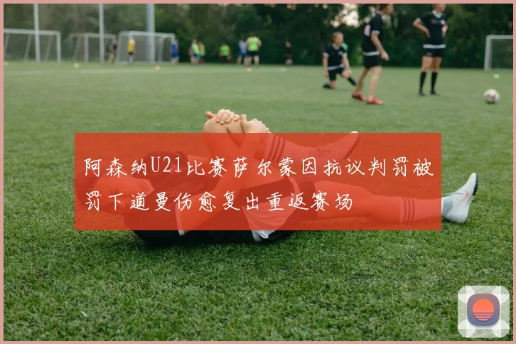 阿森纳U21比赛萨尔蒙因抗议判罚被罚下道曼伤愈复出重返赛场