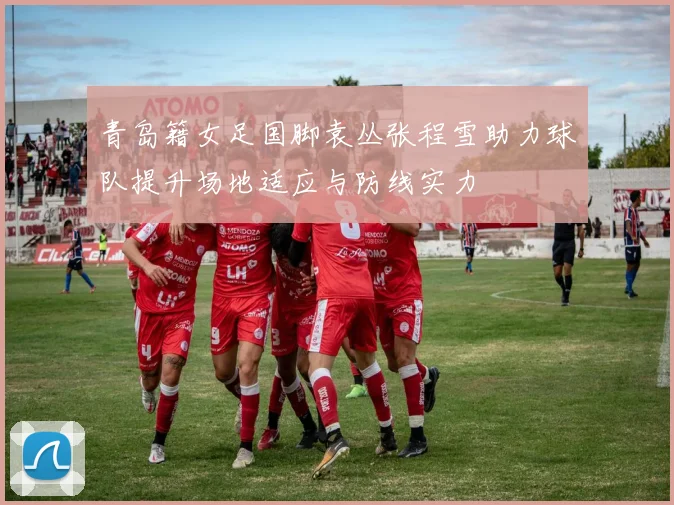 青岛籍女足国脚袁丛张程雪助力球队提升场地适应与防线实力