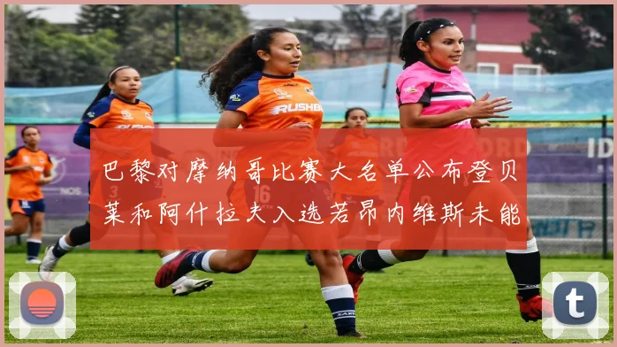 巴黎对摩纳哥比赛大名单公布登贝莱和阿什拉夫入选若昂内维斯未能参赛