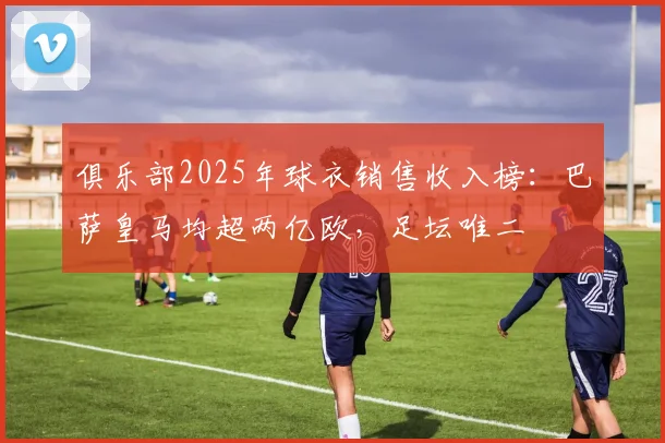 俱乐部2025年球衣销售收入榜：巴萨皇马均超两亿欧，足坛唯二